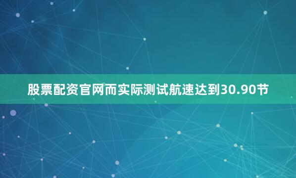 股票配资官网而实际测试航速达到30.90节