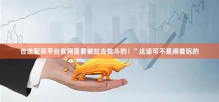 合法配资平台官网是要被拉去批斗的！”这话可不是闹着玩的
