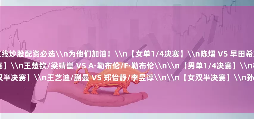 在线炒股配资必选\n为他们加油！\n【女单1/4决赛】\n陈熠 VS 早田希娜\n\n\n\n\n【男双半决赛】\n王楚钦/梁靖崑 VS A·勒布伦/F·勒布伦\n\n【男单1/4决赛】\n林诗栋 VS 田中佑太\n\n【女双半决赛】\n王艺迪/蒯曼 VS 郑怡静/李昱谆\n\n【女双半决赛】\n孙颖莎/王曼昱 VS 金娜英/柳韩娜\n\n【女单1/4决赛】\n陈幸同 VS 蒯曼\n\n\n\n\