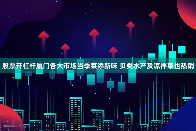 股票开杠杆厦门各大市场当季菜添新味 贝类水产及凉拌菜也热销