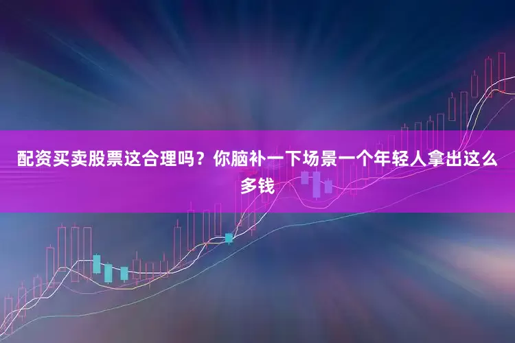 配资买卖股票这合理吗？你脑补一下场景一个年轻人拿出这么多钱