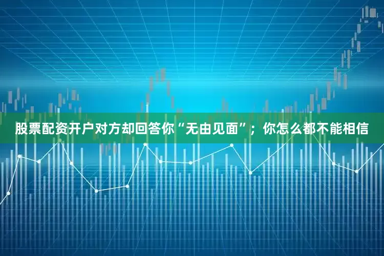 股票配资开户对方却回答你“无由见面”；你怎么都不能相信