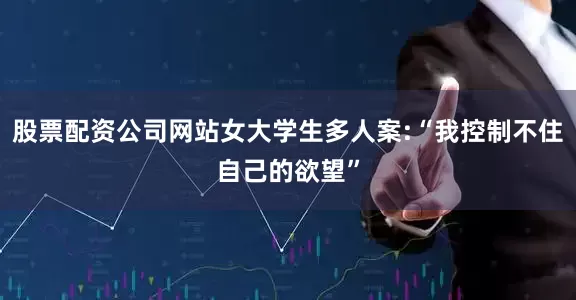 股票配资公司网站女大学生多人案:“我控制不住自己的欲望”