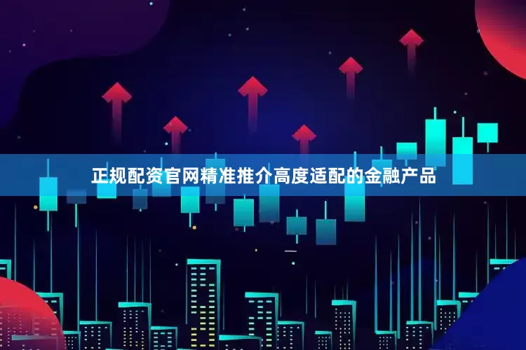 正规配资官网精准推介高度适配的金融产品